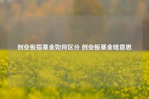 创业板指基金如何区分？啥意思？这篇文章给你讲清楚